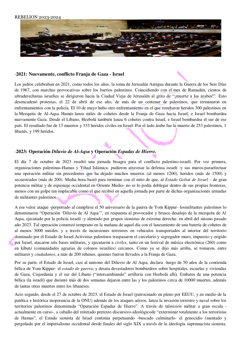 -2021: Nuevamente, conflicto Franja de Gaza - Israel Los judios celebraban en 2021, como todos los aitos, la toma de Jerusalén Antigua durante la Guerra de los Seis Dias de 1967, con marchas provocativas sobre los barrios palestinos. Coincidiendo con el mes de Ramadin, cientos de ultraderechistas israclies se dirigieron hacia la Ciudad Vieja de Jerusalén al grito de “jmuerte a los drabes!”. Esto desencadend protestas, el 22 de abril de ese afio, de mds de un centenar de palestinos, que terminaron en enfrentamientos con la policia. E1 10 de mayo hubo otro enfrentamiento en el que resultaron heridos 300 palestinos en la Mezquita de Al-Agsa. Hamds lanza miles de cohetes desde la Franja de Gaza hacia Israel, e Israel bombardea nuevamente Gaza. Desde el Libano, Hezbold también lanza 6 cohetes contra Israel, e Israel bombardea el sur de ese pais. El resultado fue de 13 muertos y 333 heridos civiles en Israel. Por el lado drabe fue la muerte de 253 palestinos, | libanés, y 199 heridos. -2023: Operacin Diluvio de Al-Agsa y Operacién Espadas de Hierro. El dia 7 de octubre de 2023 resultd una jornada bisagra para el conflicto palestino-israeli. Por vez primera, organizaciones palestinas-Hamas y Yihad Isldmica- pudieron atravesar la defensa israelf -y sus muros-paraefectuar una operacion militar sin precedentes que ha dejado muchos muertos (al menos 1200), heridos (mds de 1500) y secuestrados (mds de 200). Media hora bast6 para terminar con el mito de que, al Estado Goliat de Israel — de gran potencia militar y de espionaje occidental en Oriente Medio- no se lo podia doblegar dentro de sus propias fronteras, menos con un golpe tan implacable como el que recibi6 en aquella jornada por parte de dichas organizaciones armadas de militantes palestinos. A ese veloz ataque -perpetrado al cumplirse el 50 aniversario de la guerra de Yom Kippur- losmilitantes palestinos lo denominaron “Operacion *Diluvio de Al Agsa™, en respuesta al provocador y brusco desalojo de la mezquita de Al Agsa. ejecutado por la policia israeli -y alentado por grupos sionistas de extrema derecha- en abril del mismo pasado afio 2023. Tal operaci6n comenz6 temprano en la mafiana de aquel dia con el lanzamiento de una bateria de cohetes de al menos 3000 misiles, y a través de incursiones terrestres en vehiculos transportados al interior del territorio dominado por el Estado de Israel. Activistas palestinos traspasaron el carcelario y segregador muro, impuesto y erigido por Israel, atacaron seis bases militares, y ejecutaron a civiles, tanto en un festival de misica electrdnica (260) como en kibutz (comunidades agrarias de colonos israelies) cercanos. Como ya se dijo mds arriba, se tomaron, entre militares y ciudadanos, a mds de 200 rehenes, quienes fueron llevados a la Franja de Gaza. Por su parte, el Estado de Israel, casi al unisono del Diluvio de Al Agsa, declara -luego de 50 afios de la contienda bélica de Yom Kippur- el estado de guerra, y desata devastadores bombardeos sobre hospitales, escuelas y viviendas de Gaza, Cisjordania y el sur del Libano (“intercambiando” artilleria con Hezbold alli). Embates de una potencia bélica (la israelf) que durante mds de dos semanas dejaron entre las y los palestinos cerca de 10000 muertes, ademds de tantas otras muertes entre los libaneses. Acto seguido, desde el 27 de octubre de 2023, el Estado de Israel (patrocinado en pleno por EEUU, y en medio de la patética e histérica inoperancia de la ONU) ademds de los ataques aéreos, lanza la invasion terrestre y naval sobre los territorios palestinos denominada “Operacion Espadas de Hierro”. A través de talmision militar a gran escala - actualmente en curso-, a caballo del reiterado pretexto discursivo-ideolégicode “exterminar totalmente a los terroristas de Hamas”, el Estado sionista de Israel continia perpetuando -buscado culminarlo- el genocidio (mentado y pergefado por el imperialismo occidental desde finales del siglo XIX a través de la ideologia supremacista sionista,